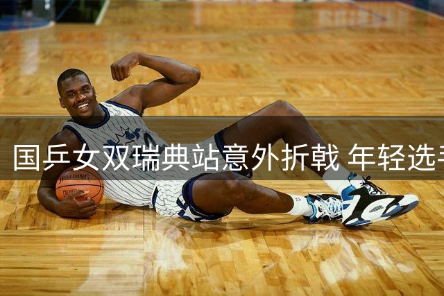 国乒女双瑞典站意外折戟 年轻选手多线作战显露疲态