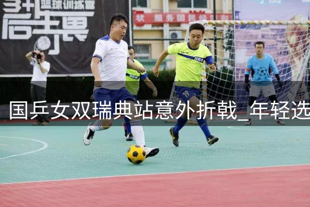 国乒女双瑞典站意外折戟 年轻选手多线作战显露疲态